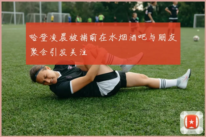 哈登凌晨被捕前在水烟酒吧与朋友聚会引发关注
