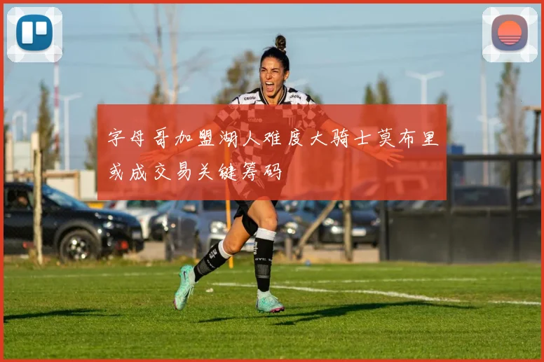 字母哥加盟湖人难度大骑士莫布里或成交易关键筹码