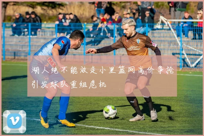 湖人绝不能放走小里篮网高价争抢引发球队重组危机