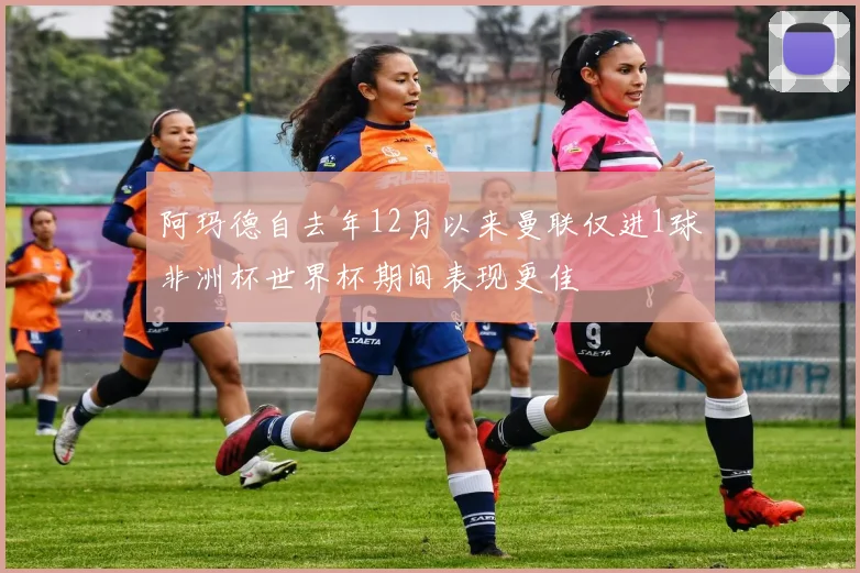 阿玛德自去年12月以来曼联仅进1球非洲杯世界杯期间表现更佳
