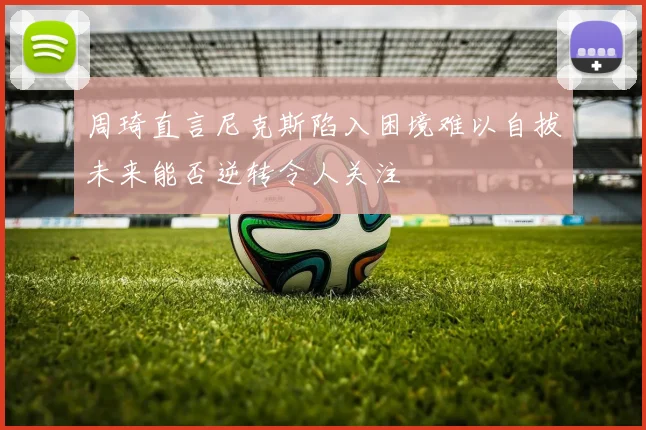 周琦直言尼克斯陷入困境难以自拔未来能否逆转令人关注