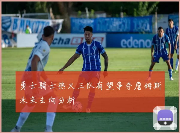 勇士骑士热火三队有望争夺詹姆斯未来去向分析