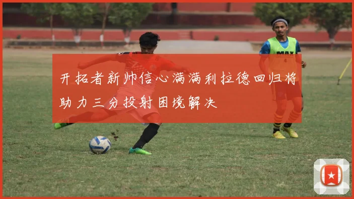 开拓者新帅信心满满利拉德回归将助力三分投射困境解决