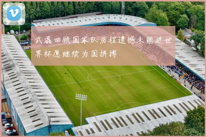 武磊回顾国家队历程遗憾未能进世界杯愿继续为国拼搏