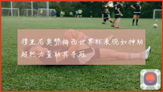 穆里尼奥赞梅西世界杯表现如神助超然力量助其夺冠