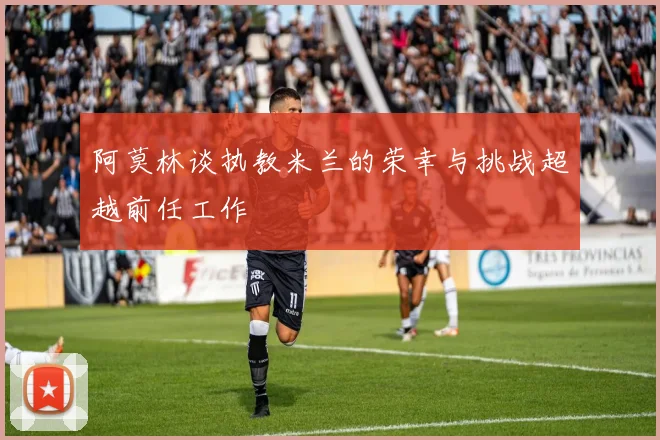 阿莫林谈执教米兰的荣幸与挑战超越前任工作