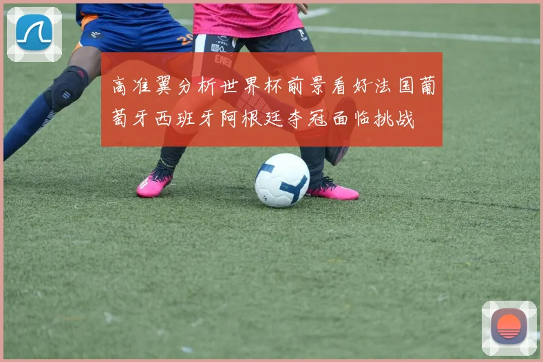 高准翼分析世界杯前景看好法国葡萄牙西班牙阿根廷夺冠面临挑战