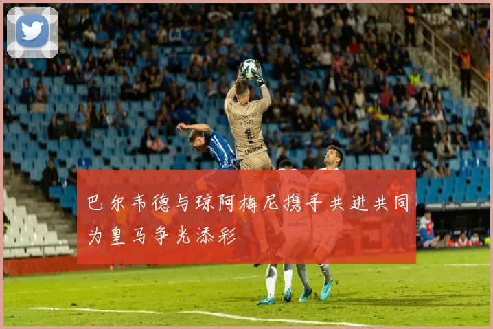 巴尔韦德与琼阿梅尼携手共进共同为皇马争光添彩