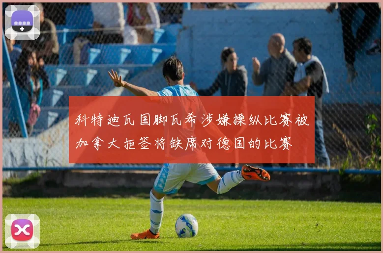 科特迪瓦国脚瓦希涉嫌操纵比赛被加拿大拒签将缺席对德国的比赛