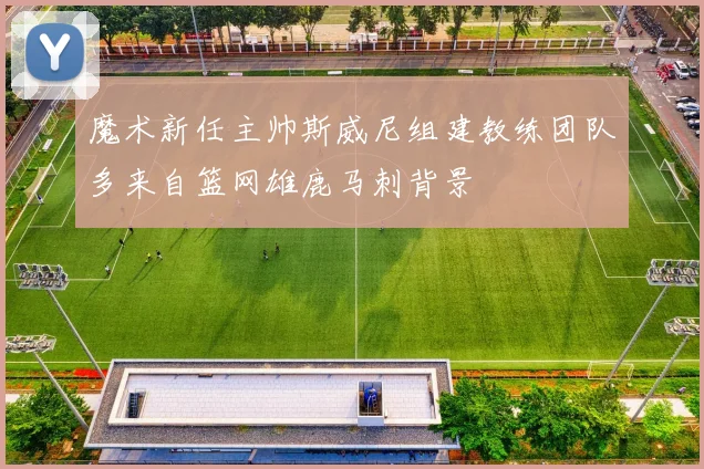 魔术新任主帅斯威尼组建教练团队多来自篮网雄鹿马刺背景