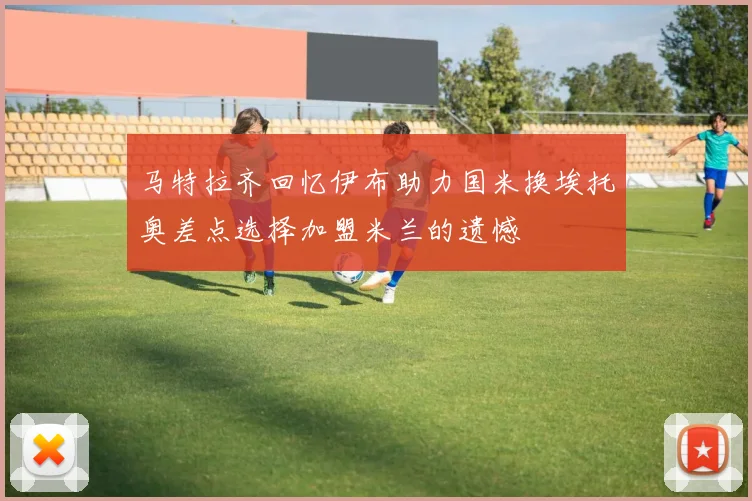 马特拉齐回忆伊布助力国米换埃托奥差点选择加盟米兰的遗憾