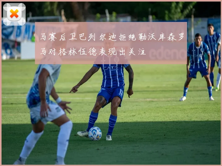 马赛后卫巴列尔迪拒绝勒沃库森罗马对格林伍德表现出关注