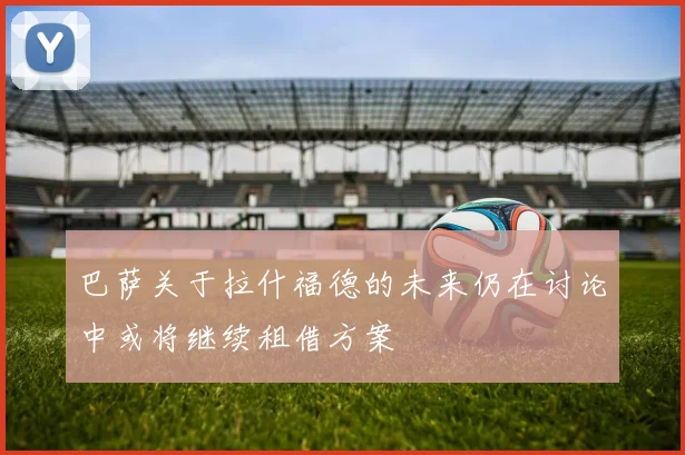 巴萨关于拉什福德的未来仍在讨论中或将继续租借方案