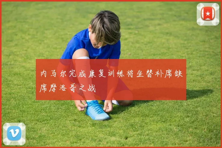 内马尔完成康复训练将坐替补席缺席摩洛哥之战